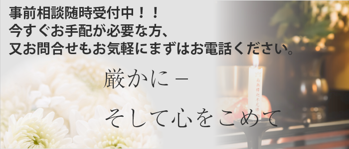 事前相談随時受付中。今すぐお手配が必要な方、又お問合せもお気軽にまずはお電話ください。厳かに－そして心をこめて